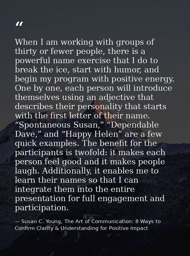 When I am working with groups of thirty or fewer people, there is a powerful name exercise that I do to break the ice, s — Susan C. Young, The Art of Communication: 8 Ways to Confirm Clarity & Understanding for Positive Impact
