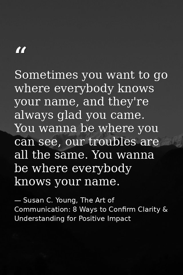 Sometimes you want to go where everybody knows your name, and they're always glad you came. You wanna be where you can s — Susan C. Young, The Art of Communication: 8 Ways to Confirm Clarity & Understanding for Positive Impact