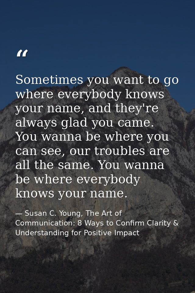 Sometimes you want to go where everybody knows your name, and they're always glad you came. You wanna be where you can s — Susan C. Young, The Art of Communication: 8 Ways to Confirm Clarity & Understanding for Positive Impact