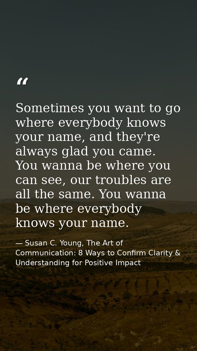 Sometimes you want to go where everybody knows your name, and they're always glad you came. You wanna be where you can s — Susan C. Young, The Art of Communication: 8 Ways to Confirm Clarity & Understanding for Positive Impact