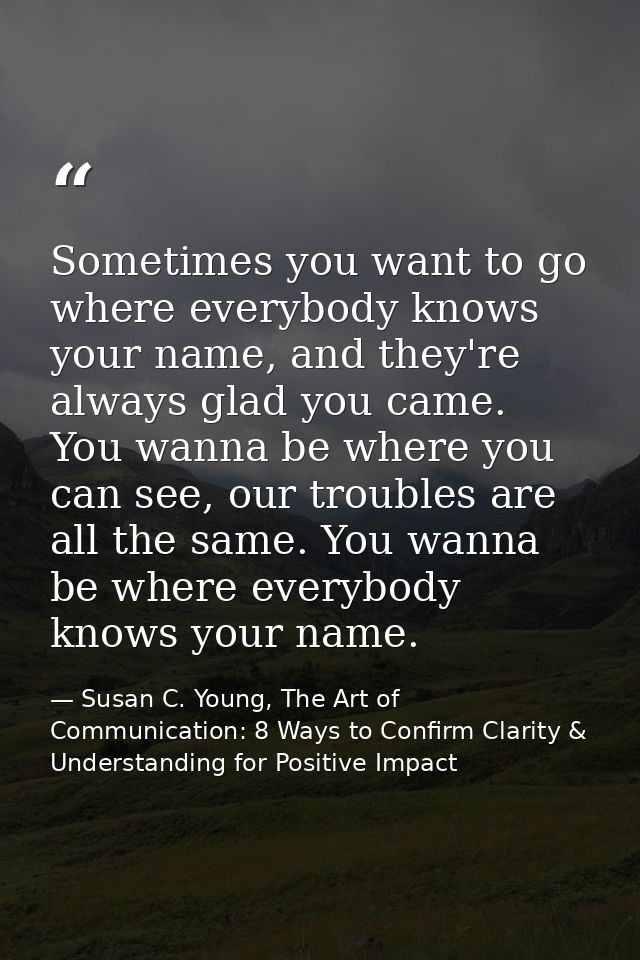 Sometimes you want to go where everybody knows your name, and they're always glad you came. You wanna be where you can s — Susan C. Young, The Art of Communication: 8 Ways to Confirm Clarity & Understanding for Positive Impact