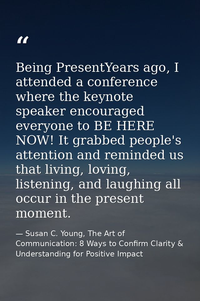 Being PresentYears ago, I attended a conference where the keynote speaker encouraged everyone to BE HERE NOW! It grabbed — Susan C. Young, The Art of Communication: 8 Ways to Confirm Clarity & Understanding for Positive Impact