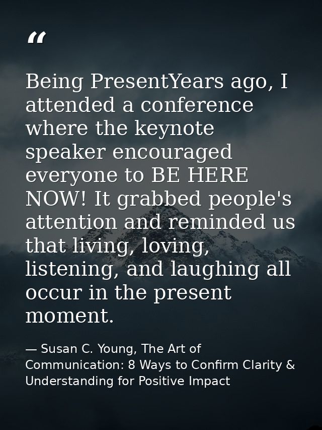 Being PresentYears ago, I attended a conference where the keynote speaker encouraged everyone to BE HERE NOW! It grabbed — Susan C. Young, The Art of Communication: 8 Ways to Confirm Clarity & Understanding for Positive Impact