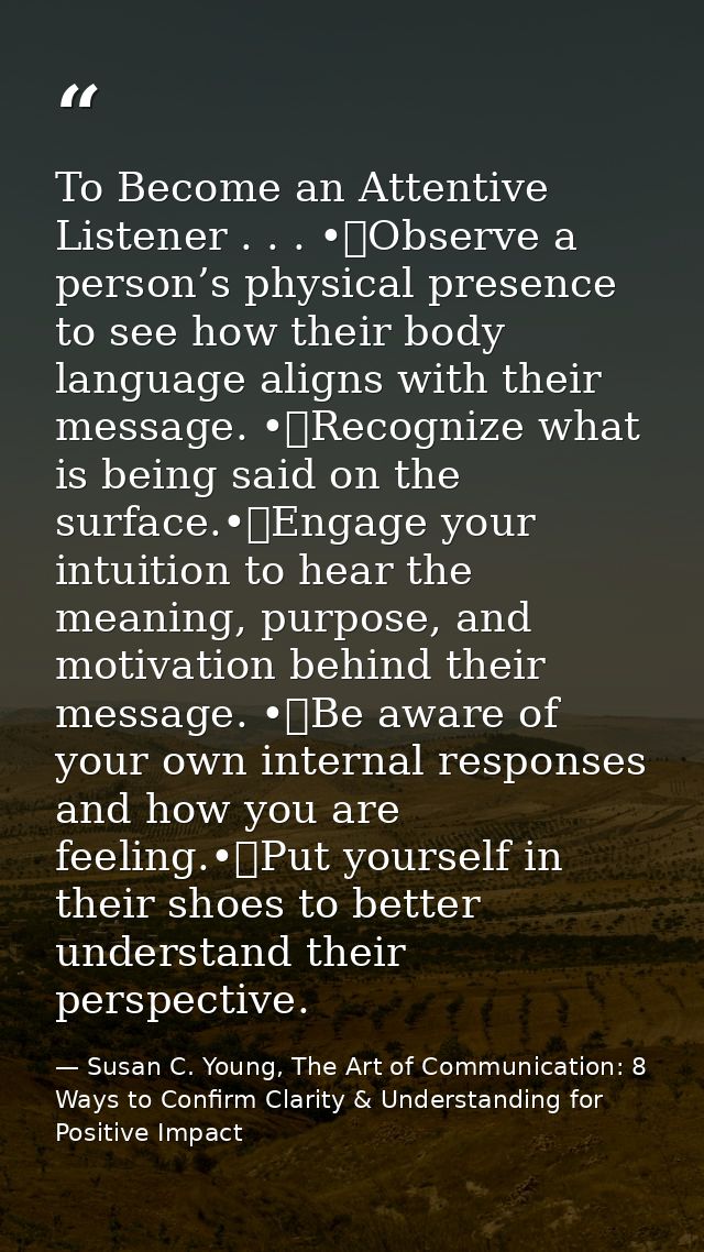 To Become an Attentive Listener . . . •	Observe a person’s physical presence to see how their body language aligns with  — Susan C. Young, The Art of Communication: 8 Ways to Confirm Clarity & Understanding for Positive Impact