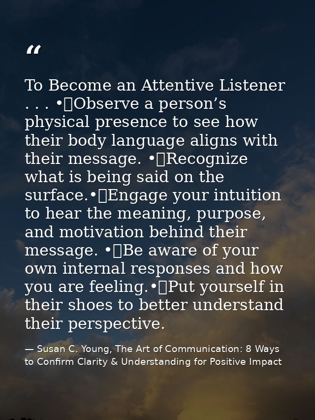 To Become an Attentive Listener . . . •	Observe a person’s physical presence to see how their body language aligns with  — Susan C. Young, The Art of Communication: 8 Ways to Confirm Clarity & Understanding for Positive Impact