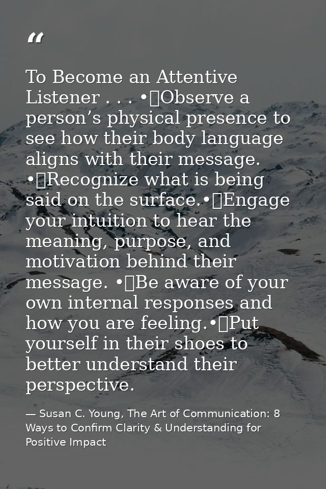To Become an Attentive Listener . . . •	Observe a person’s physical presence to see how their body language aligns with  — Susan C. Young, The Art of Communication: 8 Ways to Confirm Clarity & Understanding for Positive Impact