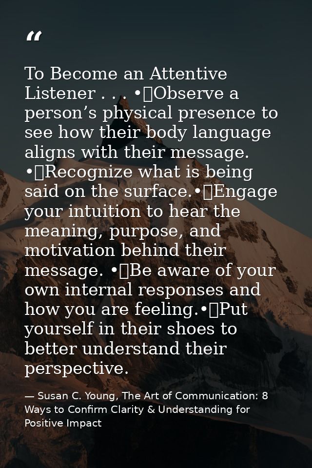 To Become an Attentive Listener . . . •	Observe a person’s physical presence to see how their body language aligns with  — Susan C. Young, The Art of Communication: 8 Ways to Confirm Clarity & Understanding for Positive Impact