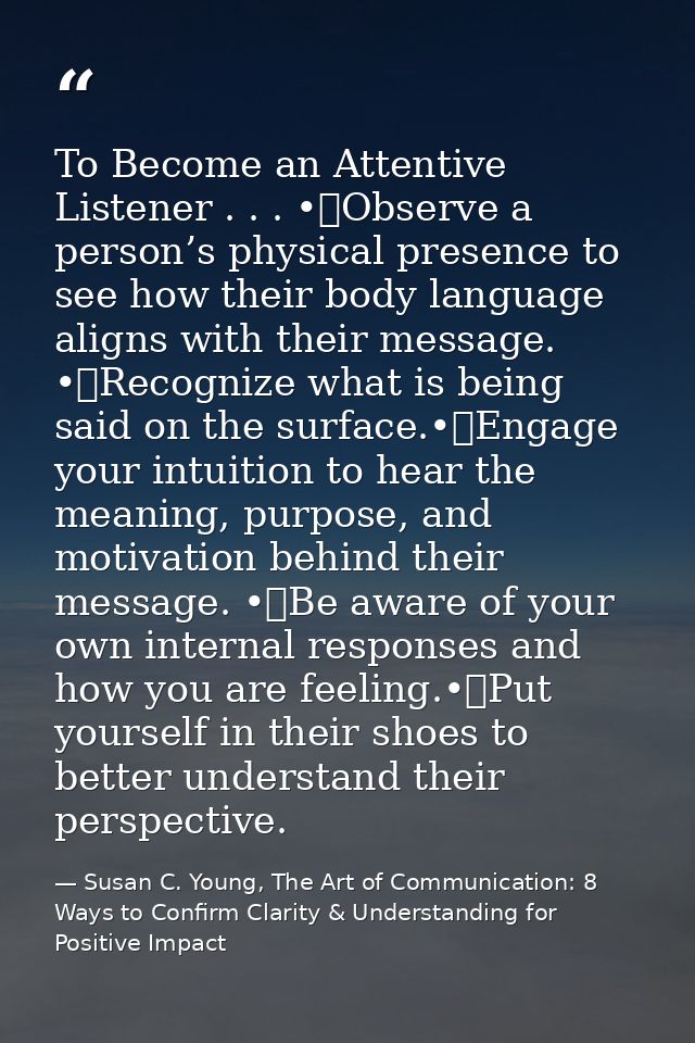 To Become an Attentive Listener . . . •	Observe a person’s physical presence to see how their body language aligns with  — Susan C. Young, The Art of Communication: 8 Ways to Confirm Clarity & Understanding for Positive Impact