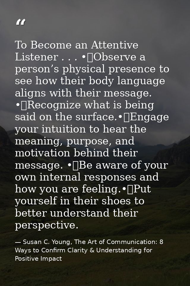 To Become an Attentive Listener . . . •	Observe a person’s physical presence to see how their body language aligns with  — Susan C. Young, The Art of Communication: 8 Ways to Confirm Clarity & Understanding for Positive Impact