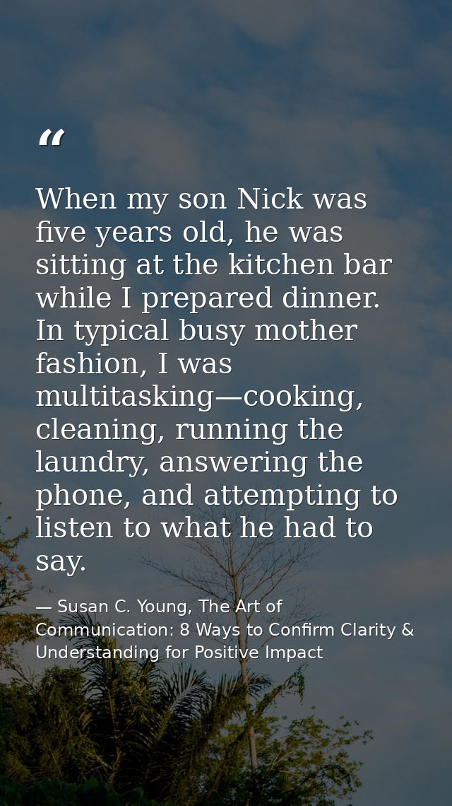 When my son Nick was five years old, he was sitting at the kitchen bar while I prepared dinner. In typical busy mother f — Susan C. Young, The Art of Communication: 8 Ways to Confirm Clarity & Understanding for Positive Impact