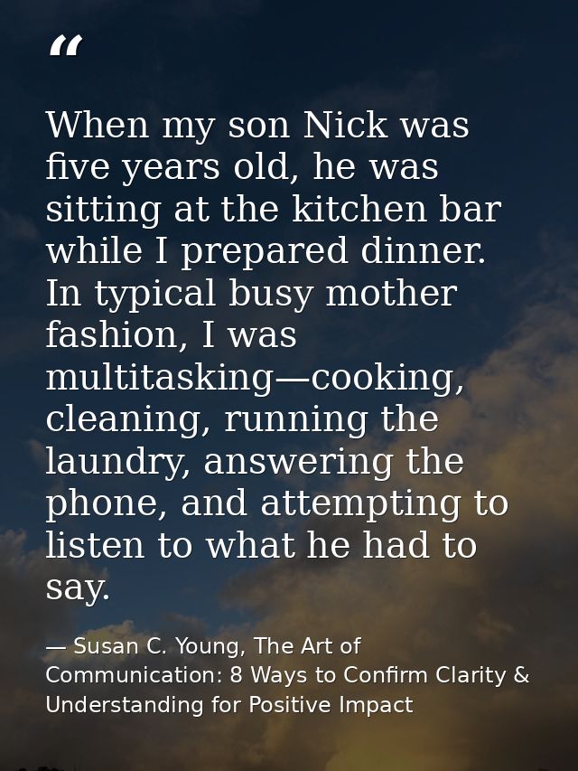 When my son Nick was five years old, he was sitting at the kitchen bar while I prepared dinner. In typical busy mother f — Susan C. Young, The Art of Communication: 8 Ways to Confirm Clarity & Understanding for Positive Impact