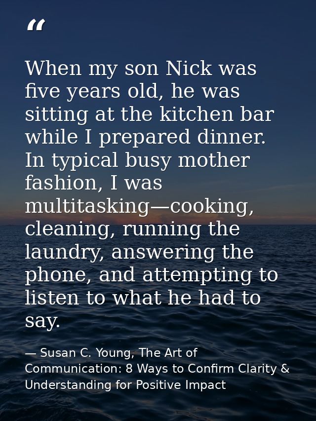 When my son Nick was five years old, he was sitting at the kitchen bar while I prepared dinner. In typical busy mother f — Susan C. Young, The Art of Communication: 8 Ways to Confirm Clarity & Understanding for Positive Impact