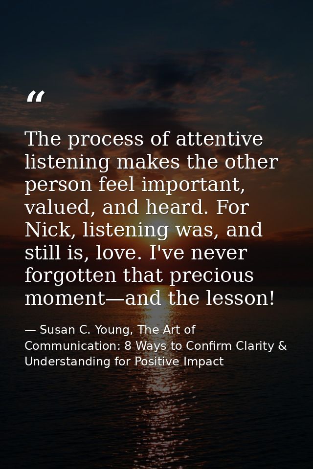The process of attentive listening makes the other person feel important, valued, and heard. For Nick, listening was, an — Susan C. Young, The Art of Communication: 8 Ways to Confirm Clarity & Understanding for Positive Impact