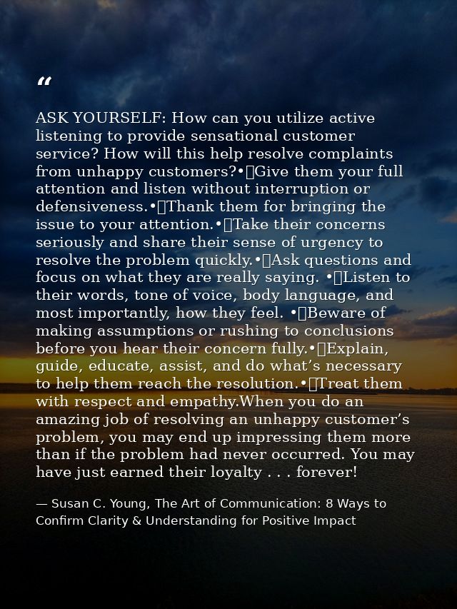 ASK YOURSELF: How can you utilize active listening to provide sensational customer service? How will this help resolve c — Susan C. Young, The Art of Communication: 8 Ways to Confirm Clarity & Understanding for Positive Impact