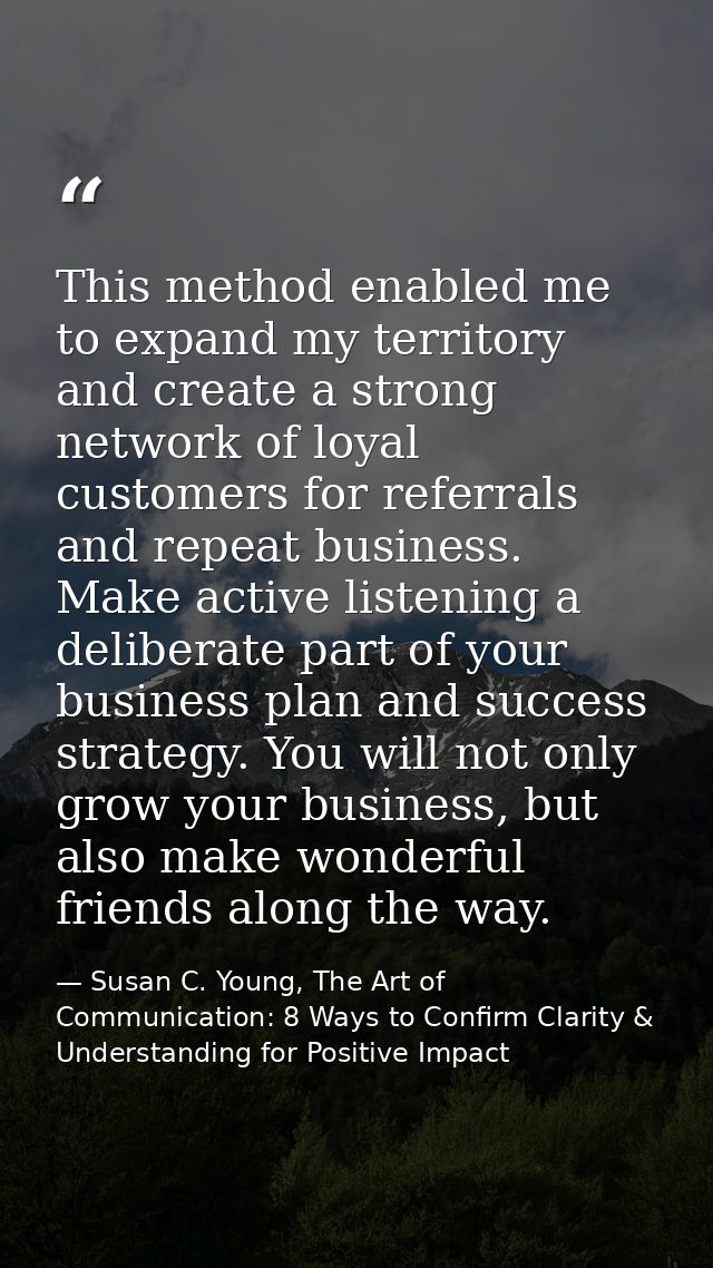 This method enabled me to expand my territory and create a strong network of loyal customers for referrals and repeat bu — Susan C. Young, The Art of Communication: 8 Ways to Confirm Clarity & Understanding for Positive Impact