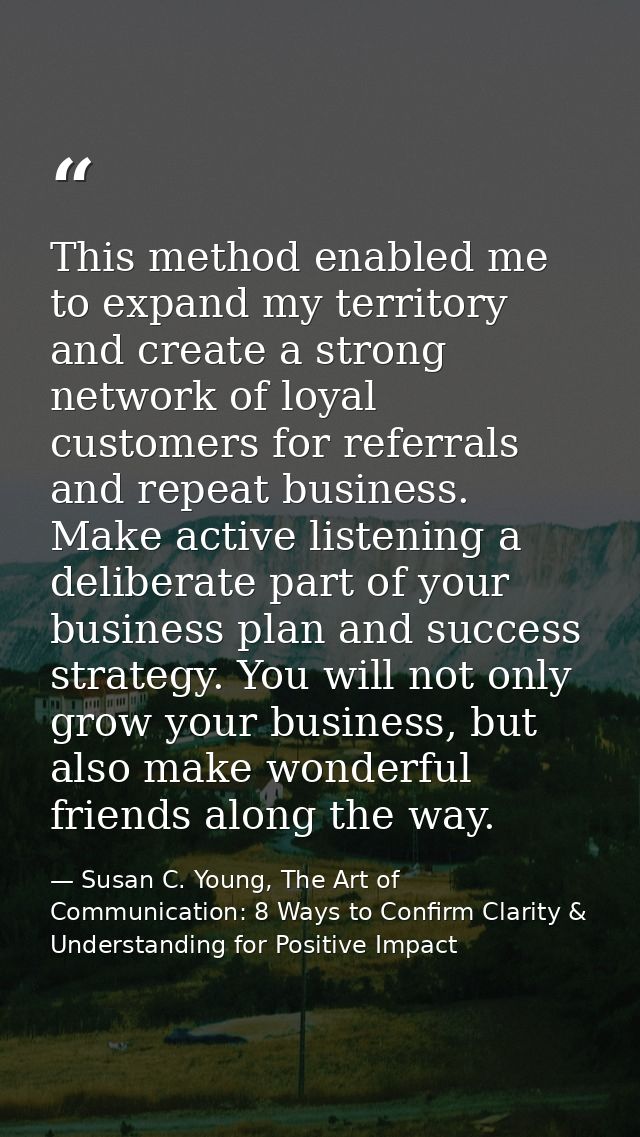 This method enabled me to expand my territory and create a strong network of loyal customers for referrals and repeat bu — Susan C. Young, The Art of Communication: 8 Ways to Confirm Clarity & Understanding for Positive Impact