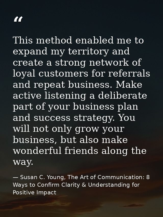 This method enabled me to expand my territory and create a strong network of loyal customers for referrals and repeat bu — Susan C. Young, The Art of Communication: 8 Ways to Confirm Clarity & Understanding for Positive Impact