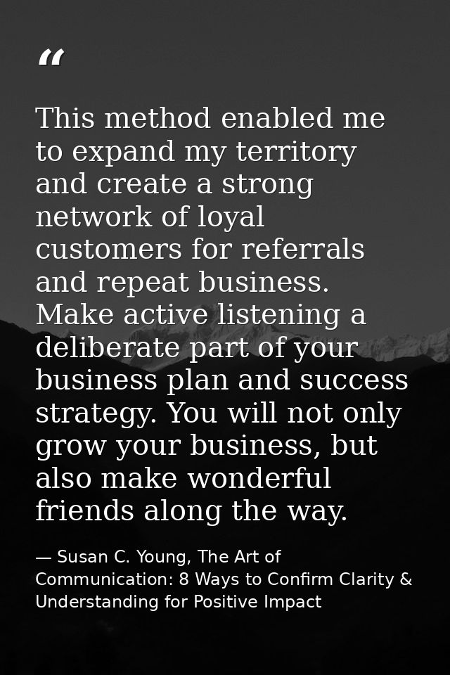 This method enabled me to expand my territory and create a strong network of loyal customers for referrals and repeat bu — Susan C. Young, The Art of Communication: 8 Ways to Confirm Clarity & Understanding for Positive Impact