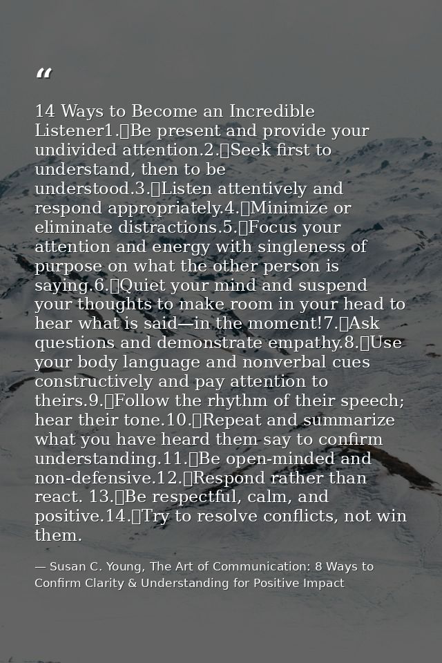 14 Ways to Become an Incredible Listener1.	Be present and provide your undivided attention.2.	Seek first to understand,  — Susan C. Young, The Art of Communication: 8 Ways to Confirm Clarity & Understanding for Positive Impact