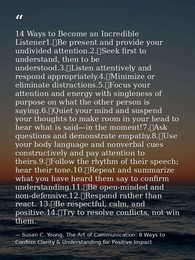 14 Ways to Become an Incredible Listener1.	Be present and provide your undivided attention.2.	Seek first to understand,  — Susan C. Young, The Art of Communication: 8 Ways to Confirm Clarity & Understanding for Positive Impact