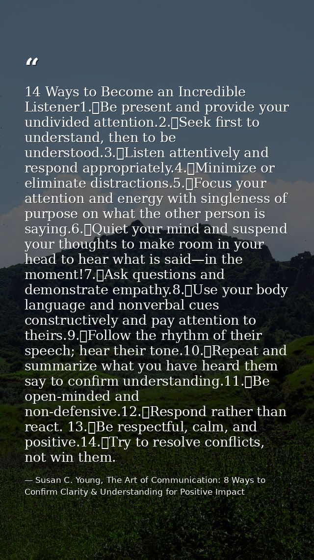 14 Ways to Become an Incredible Listener1.	Be present and provide your undivided attention.2.	Seek first to understand,  — Susan C. Young, The Art of Communication: 8 Ways to Confirm Clarity & Understanding for Positive Impact