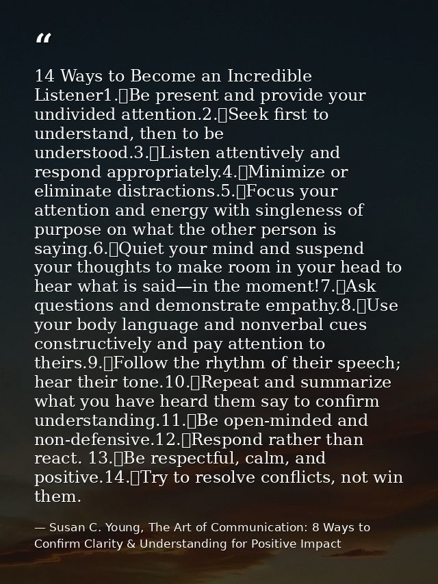 14 Ways to Become an Incredible Listener1.	Be present and provide your undivided attention.2.	Seek first to understand,  — Susan C. Young, The Art of Communication: 8 Ways to Confirm Clarity & Understanding for Positive Impact