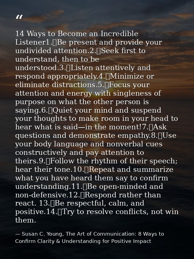14 Ways to Become an Incredible Listener1.	Be present and provide your undivided attention.2.	Seek first to understand,  — Susan C. Young, The Art of Communication: 8 Ways to Confirm Clarity & Understanding for Positive Impact