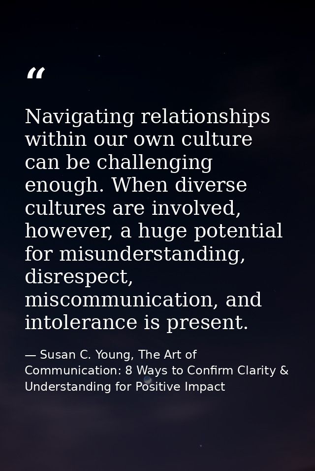 Navigating relationships within our own culture can be challenging enough. When diverse cultures are involved, however,  — Susan C. Young, The Art of Communication: 8 Ways to Confirm Clarity & Understanding for Positive Impact