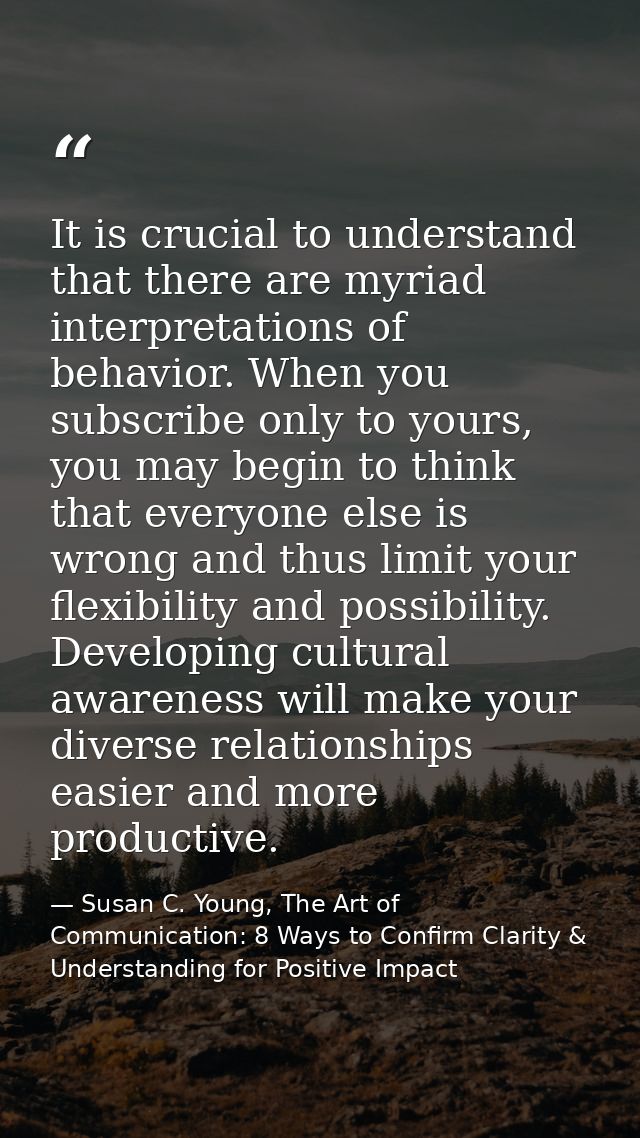 It is crucial to understand that there are myriad interpretations of behavior. When you subscribe only to yours, you may — Susan C. Young, The Art of Communication: 8 Ways to Confirm Clarity & Understanding for Positive Impact
