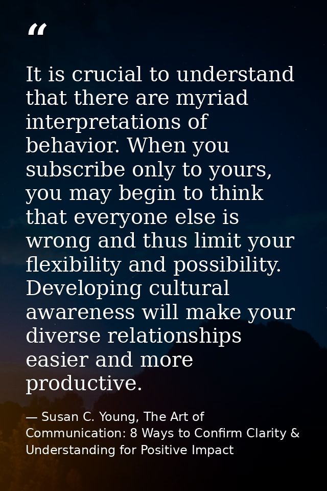 It is crucial to understand that there are myriad interpretations of behavior. When you subscribe only to yours, you may — Susan C. Young, The Art of Communication: 8 Ways to Confirm Clarity & Understanding for Positive Impact