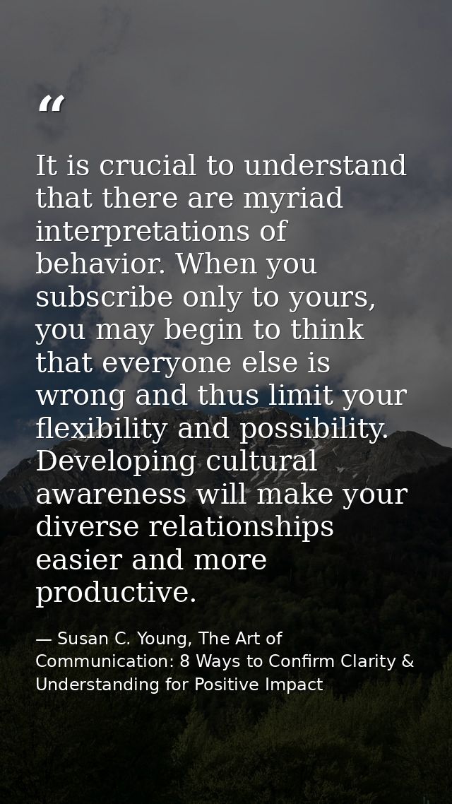 It is crucial to understand that there are myriad interpretations of behavior. When you subscribe only to yours, you may — Susan C. Young, The Art of Communication: 8 Ways to Confirm Clarity & Understanding for Positive Impact