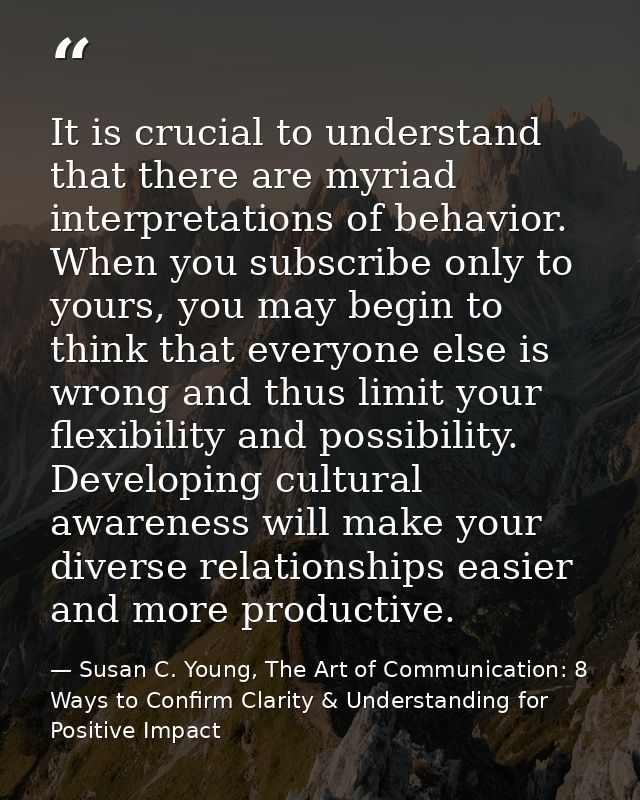 It is crucial to understand that there are myriad interpretations of behavior. When you subscribe only to yours, you may — Susan C. Young, The Art of Communication: 8 Ways to Confirm Clarity & Understanding for Positive Impact