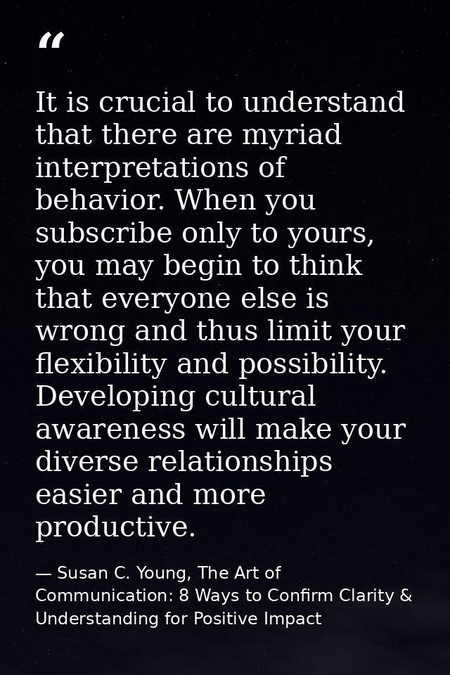 It is crucial to understand that there are myriad interpretations of behavior. When you subscribe only to yours, you may — Susan C. Young, The Art of Communication: 8 Ways to Confirm Clarity & Understanding for Positive Impact