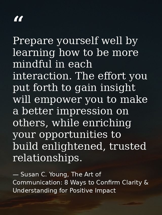 Prepare yourself well by learning how to be more mindful in each interaction. The effort you put forth to gain insight w — Susan C. Young, The Art of Communication: 8 Ways to Confirm Clarity & Understanding for Positive Impact