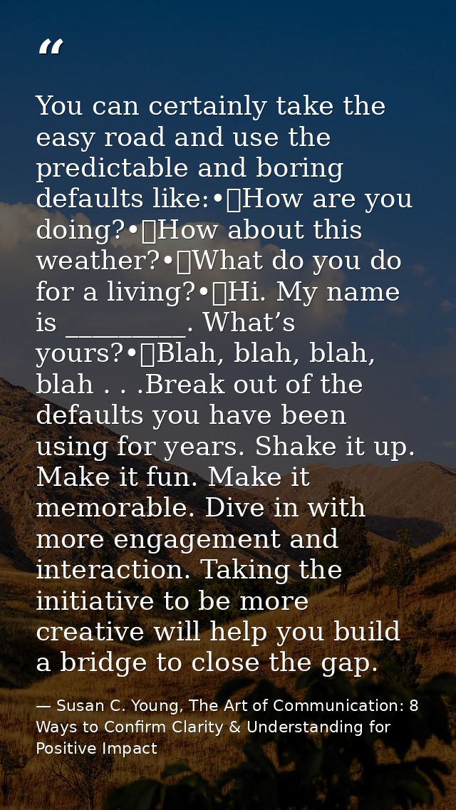 You can certainly take the easy road and use the predictable and boring defaults like:•	How are you doing?•	How about th — Susan C. Young, The Art of Communication: 8 Ways to Confirm Clarity & Understanding for Positive Impact