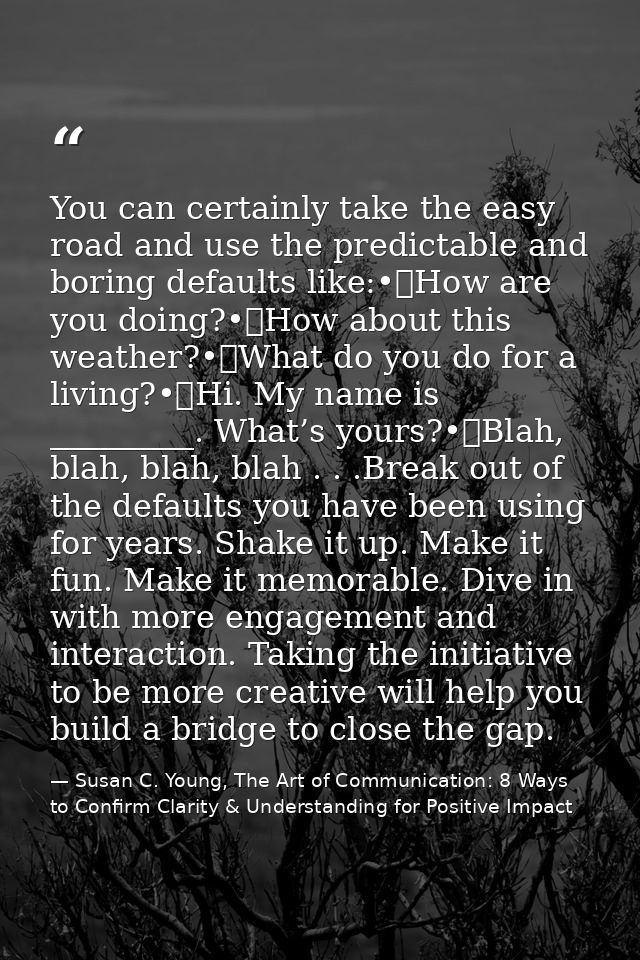 You can certainly take the easy road and use the predictable and boring defaults like:•	How are you doing?•	How about th — Susan C. Young, The Art of Communication: 8 Ways to Confirm Clarity & Understanding for Positive Impact