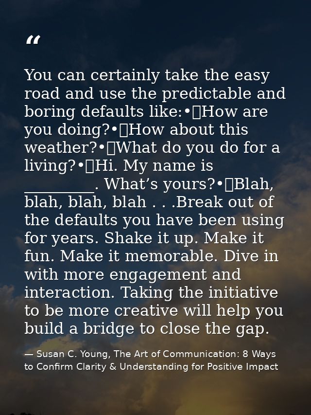 You can certainly take the easy road and use the predictable and boring defaults like:•	How are you doing?•	How about th — Susan C. Young, The Art of Communication: 8 Ways to Confirm Clarity & Understanding for Positive Impact