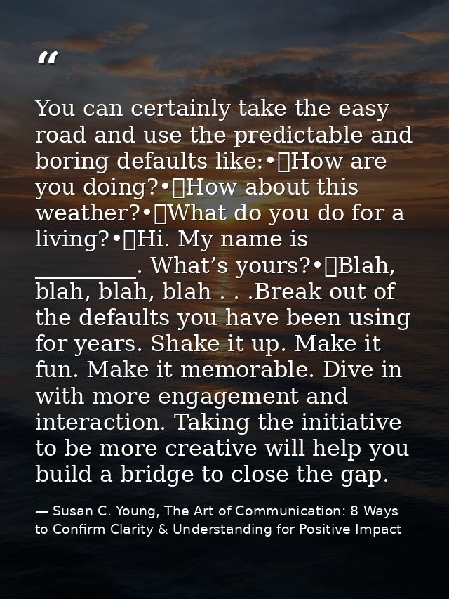 You can certainly take the easy road and use the predictable and boring defaults like:•	How are you doing?•	How about th — Susan C. Young, The Art of Communication: 8 Ways to Confirm Clarity & Understanding for Positive Impact