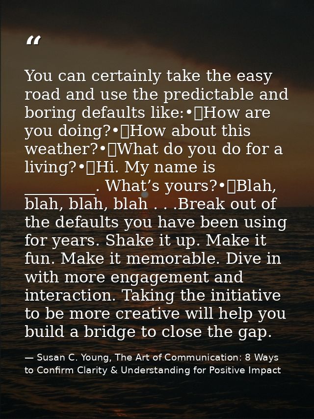 You can certainly take the easy road and use the predictable and boring defaults like:•	How are you doing?•	How about th — Susan C. Young, The Art of Communication: 8 Ways to Confirm Clarity & Understanding for Positive Impact