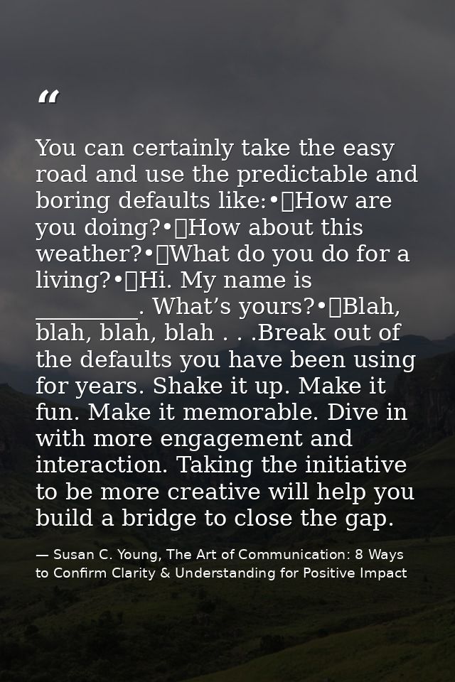 You can certainly take the easy road and use the predictable and boring defaults like:•	How are you doing?•	How about th — Susan C. Young, The Art of Communication: 8 Ways to Confirm Clarity & Understanding for Positive Impact