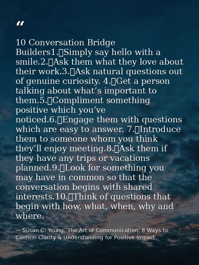 10 Conversation Bridge Builders1.	Simply say hello with a smile.2.	Ask them what they love about their work.3.	Ask natur — Susan C. Young, The Art of Communication: 8 Ways to Confirm Clarity & Understanding for Positive Impact