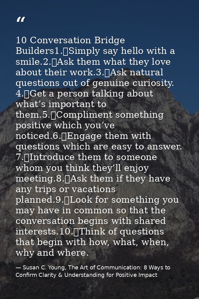 10 Conversation Bridge Builders1.	Simply say hello with a smile.2.	Ask them what they love about their work.3.	Ask natur — Susan C. Young, The Art of Communication: 8 Ways to Confirm Clarity & Understanding for Positive Impact