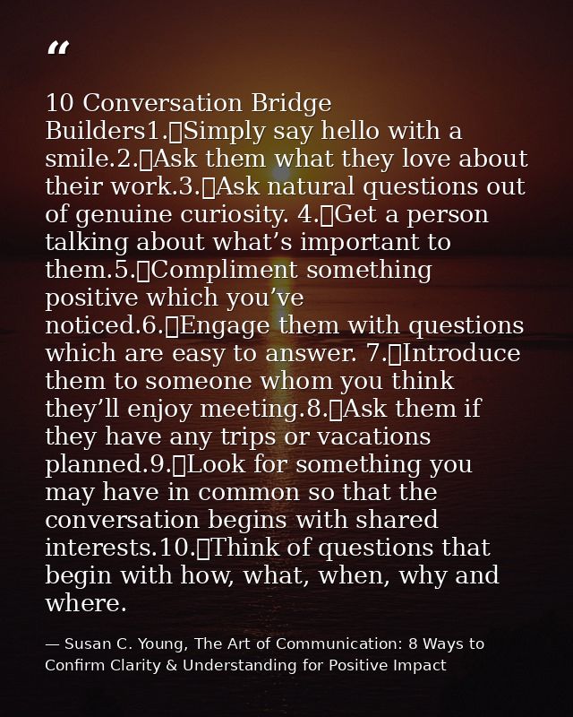 10 Conversation Bridge Builders1.	Simply say hello with a smile.2.	Ask them what they love about their work.3.	Ask natur — Susan C. Young, The Art of Communication: 8 Ways to Confirm Clarity & Understanding for Positive Impact