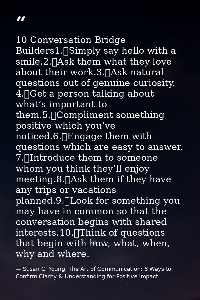 10 Conversation Bridge Builders1.	Simply say hello with a smile.2.	Ask them what they love about their work.3.	Ask natur — Susan C. Young, The Art of Communication: 8 Ways to Confirm Clarity & Understanding for Positive Impact