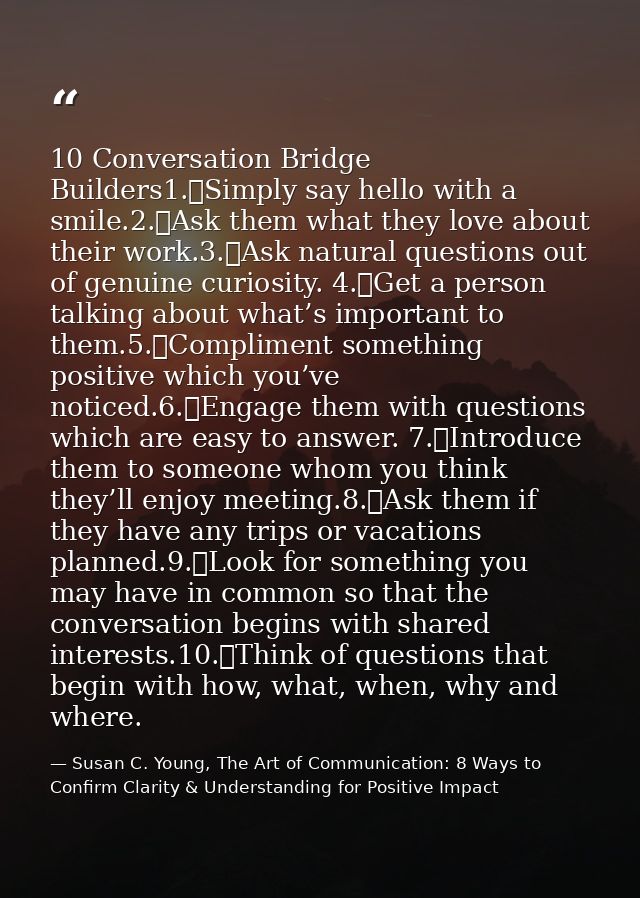 10 Conversation Bridge Builders1.	Simply say hello with a smile.2.	Ask them what they love about their work.3.	Ask natur — Susan C. Young, The Art of Communication: 8 Ways to Confirm Clarity & Understanding for Positive Impact