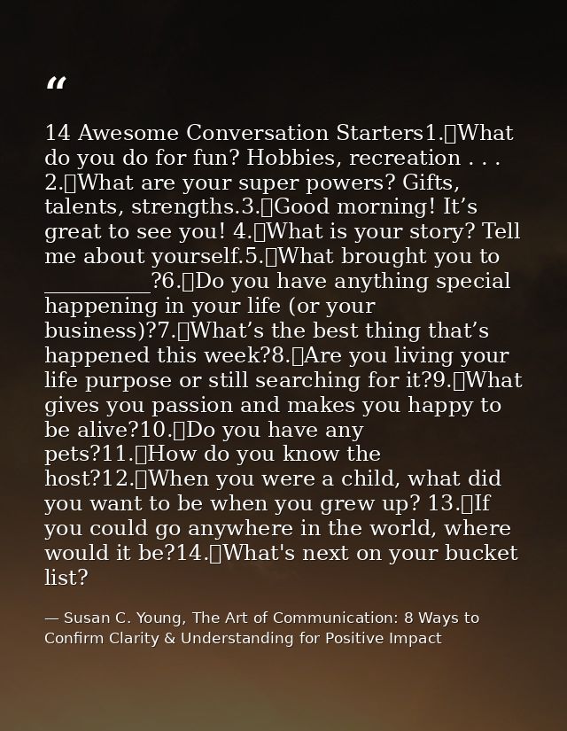 14 Awesome Conversation Starters1.	What do you do for fun? Hobbies, recreation . . . 2.	What are your super powers? Gift — Susan C. Young, The Art of Communication: 8 Ways to Confirm Clarity & Understanding for Positive Impact