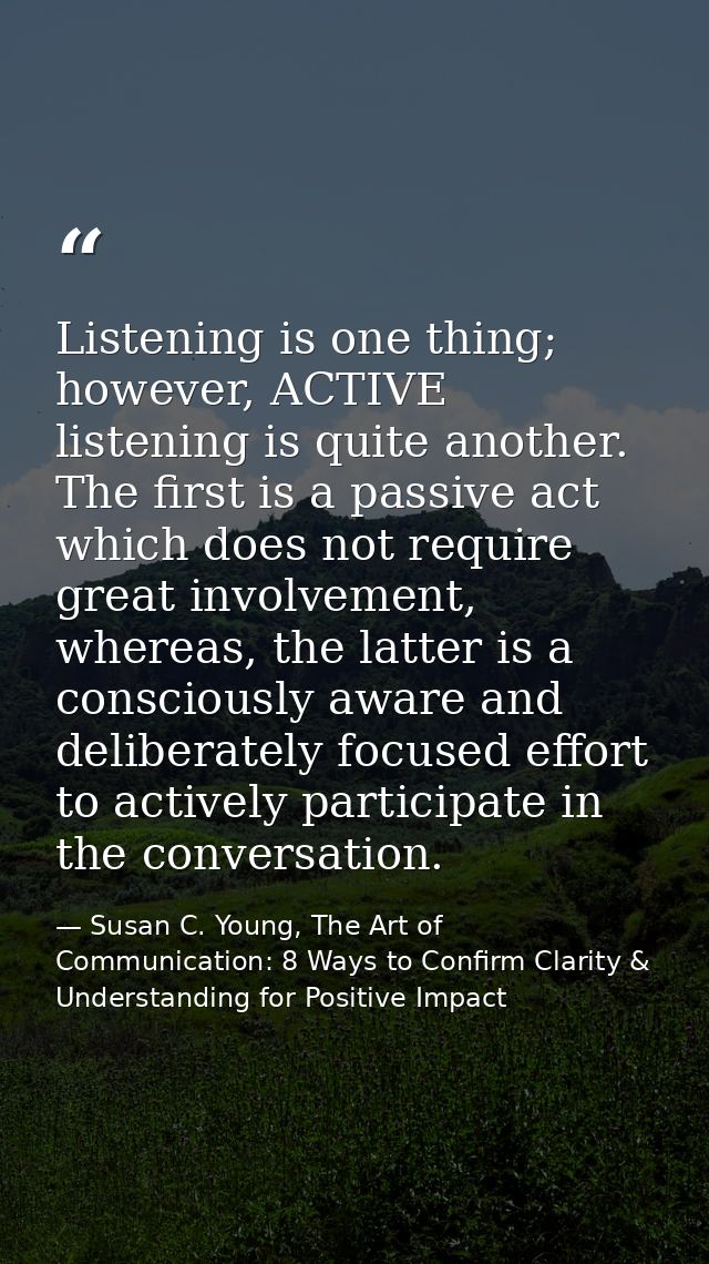 Listening is one thing; however, ACTIVE listening is quite another. The first is a passive act which does not require gr — Susan C. Young, The Art of Communication: 8 Ways to Confirm Clarity & Understanding for Positive Impact