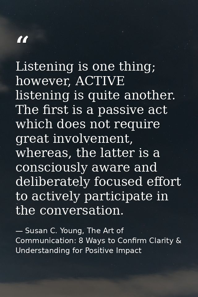 Listening is one thing; however, ACTIVE listening is quite another. The first is a passive act which does not require gr — Susan C. Young, The Art of Communication: 8 Ways to Confirm Clarity & Understanding for Positive Impact