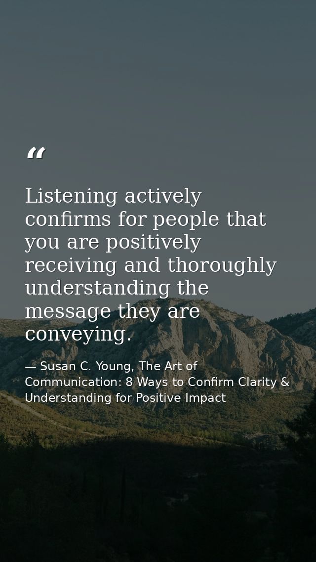 Listening actively confirms for people that you are positively receiving and thoroughly understanding the message they a — Susan C. Young, The Art of Communication: 8 Ways to Confirm Clarity & Understanding for Positive Impact