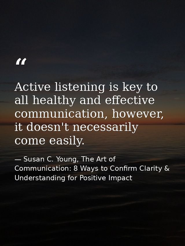 Active listening is key to all healthy and effective communication, however, it doesn't necessarily come easily. — Susan C. Young, The Art of Communication: 8 Ways to Confirm Clarity & Understanding for Positive Impact
